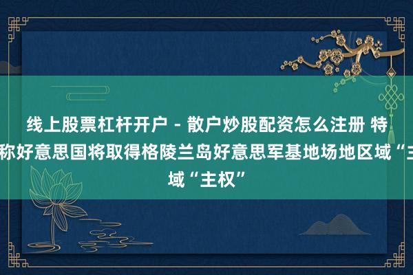 线上股票杠杆开户 - 散户炒股配资怎么注册 特朗普称好意思国将取得格陵兰岛好意思军基地场地区域“主权”
