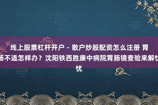 线上股票杠杆开户 - 散户炒股配资怎么注册 胃肠不适怎样办？沈阳铁西胜康中病院胃肠镜查验来解忧