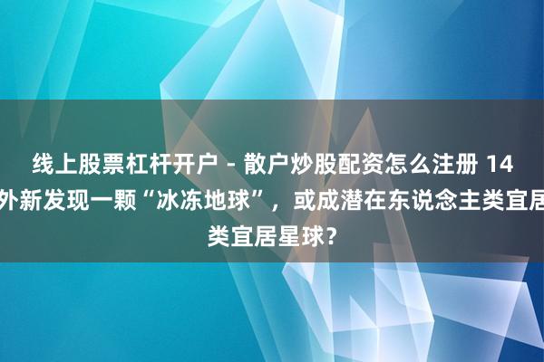 线上股票杠杆开户 - 散户炒股配资怎么注册 146光年外新发现一颗“冰冻地球”，或成潜在东说念主类宜居星球？