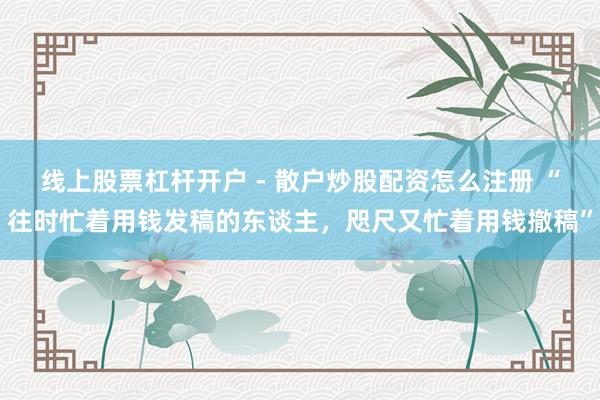 线上股票杠杆开户 - 散户炒股配资怎么注册 “往时忙着用钱发稿的东谈主，咫尺又忙着用钱撤稿”
