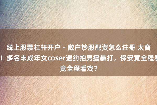 线上股票杠杆开户 - 散户炒股配资怎么注册 太离谱了！多名未成年女coser遭约拍男摄暴打，保安竟全程看戏？