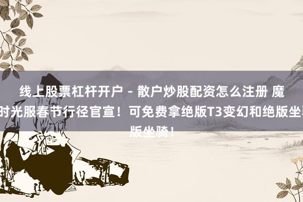 线上股票杠杆开户 - 散户炒股配资怎么注册 魔兽时光服春节行径官宣！可免费拿绝版T3变幻和绝版坐骑！