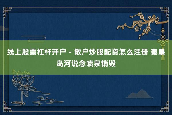 线上股票杠杆开户 - 散户炒股配资怎么注册 秦皇岛河说念喷泉销毁