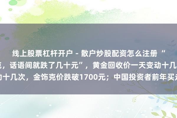 线上股票杠杆开户 - 散户炒股配资怎么注册 “刚进店照旧1159元/克，话语间就跌了几十元”，黄金回收价一天变动十几次，金饰克价跌破1700元；中国投资者前年买走环球近独特之一黄金