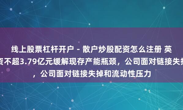 线上股票杠杆开户 - 散户炒股配资怎么注册 英可瑞拟定增募资不超3.79亿元缓解现存产能瓶颈，公司面对链接失掉和流动性压力