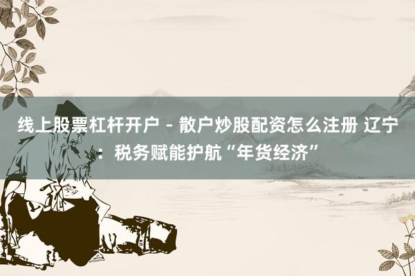 线上股票杠杆开户 - 散户炒股配资怎么注册 辽宁：税务赋能护航“年货经济”