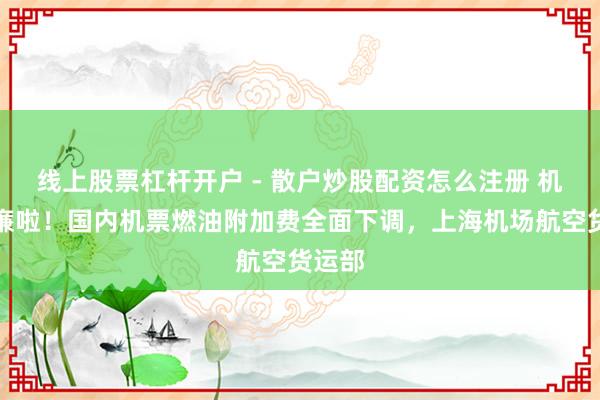 线上股票杠杆开户 - 散户炒股配资怎么注册 机票低廉啦！国内机票燃油附加费全面下调，上海机场航空货运部