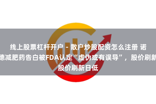 线上股票杠杆开户 - 散户炒股配资怎么注册 诺和诺德减肥药告白被FDA认定“虚伪或有误导”，股价刷新日低