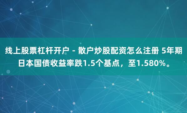 线上股票杠杆开户 - 散户炒股配资怎么注册 5年期日本国债收益率跌1.5个基点，至1.580%。