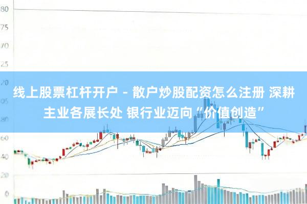 线上股票杠杆开户 - 散户炒股配资怎么注册 深耕主业各展长处 银行业迈向“价值创造”