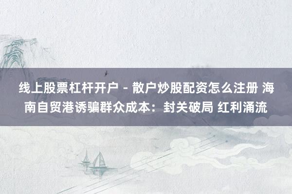 线上股票杠杆开户 - 散户炒股配资怎么注册 海南自贸港诱骗群众成本：封关破局 红利涌流