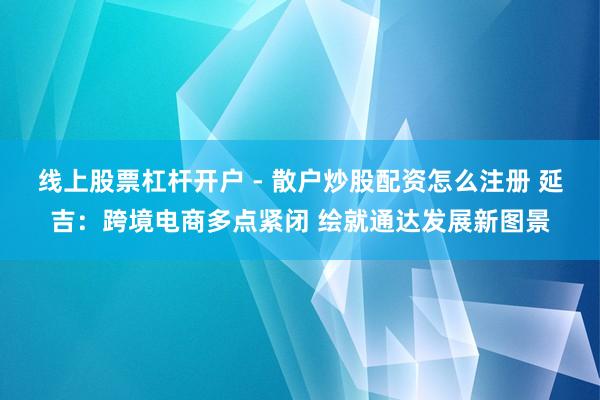 线上股票杠杆开户 - 散户炒股配资怎么注册 延吉：跨境电商多点紧闭 绘就通达发展新图景