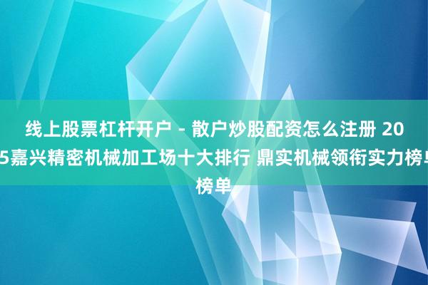 线上股票杠杆开户 - 散户炒股配资怎么注册 2025嘉兴精密机械加工场十大排行 鼎实机械领衔实力榜单