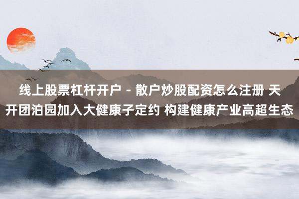 线上股票杠杆开户 - 散户炒股配资怎么注册 天开团泊园加入大健康子定约 构建健康产业高超生态