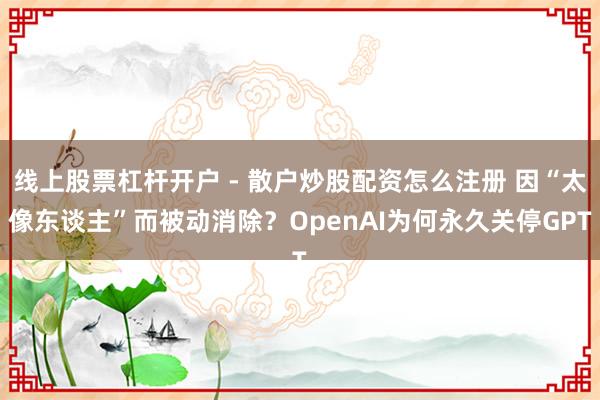 线上股票杠杆开户 - 散户炒股配资怎么注册 因“太像东谈主”而被动消除？OpenAI为何永久关停GPT