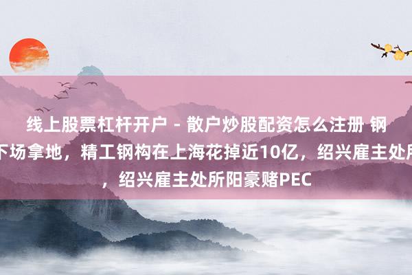 线上股票杠杆开户 - 散户炒股配资怎么注册 钢结构龙头也下场拿地，精工钢构在上海花掉近10亿，绍兴雇主处所阳豪赌PEC