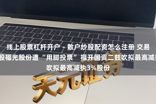 线上股票杠杆开户 - 散户炒股配资怎么注册 交易航天见识股福光股份遭 “用脚投票” 福开国资二鼓吹拟最高减执3%股份