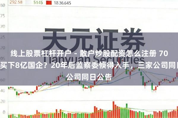 线上股票杠杆开户 - 散户炒股配资怎么注册 700块钱买下8亿国企？20年后监察委倏得入手，三家公司同日公告