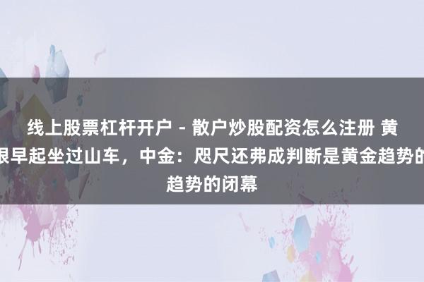 线上股票杠杆开户 - 散户炒股配资怎么注册 黄金白银早起坐过山车，中金：咫尺还弗成判断是黄金趋势的闭幕