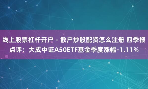线上股票杠杆开户 - 散户炒股配资怎么注册 四季报点评：大成中证A50ETF基金季度涨幅-1.11%