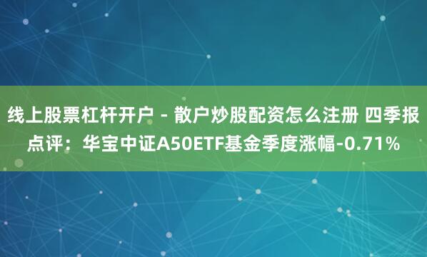 线上股票杠杆开户 - 散户炒股配资怎么注册 四季报点评：华宝中证A50ETF基金季度涨幅-0.71%