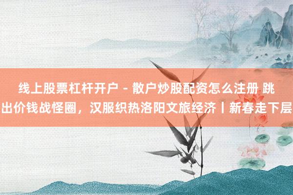 线上股票杠杆开户 - 散户炒股配资怎么注册 跳出价钱战怪圈，汉服织热洛阳文旅经济丨新春走下层
