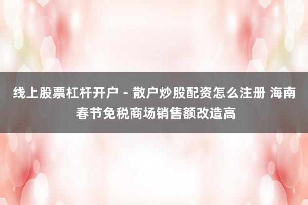 线上股票杠杆开户 - 散户炒股配资怎么注册 海南 春节免税商场销售额改造高