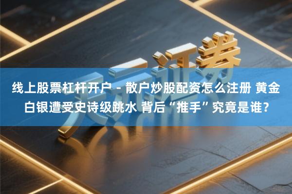 线上股票杠杆开户 - 散户炒股配资怎么注册 黄金白银遭受史诗级跳水 背后“推手”究竟是谁？