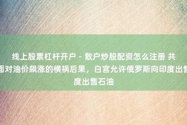 线上股票杠杆开户 - 散户炒股配资怎么注册 共和党面对油价飙涨的横祸后果，白宫允许俄罗斯向印度出售石油