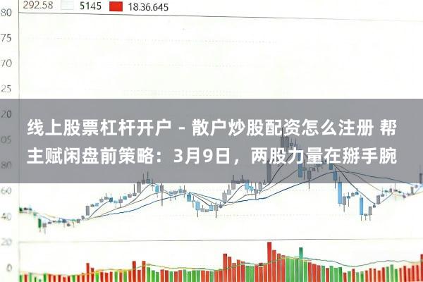 线上股票杠杆开户 - 散户炒股配资怎么注册 帮主赋闲盘前策略：3月9日，两股力量在掰手腕