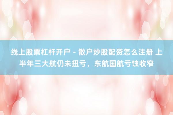 线上股票杠杆开户 - 散户炒股配资怎么注册 上半年三大航仍未扭亏，东航国航亏蚀收窄