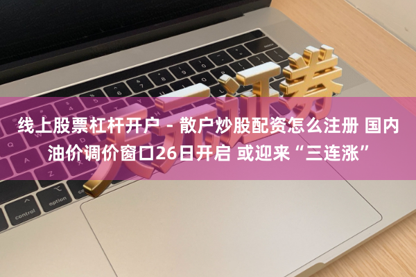 线上股票杠杆开户 - 散户炒股配资怎么注册 国内油价调价窗口26日开启 或迎来“三连涨”