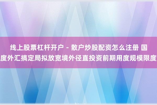 线上股票杠杆开户 - 散户炒股配资怎么注册 国度外汇搞定局拟放宽境外径直投资前期用度规模限度