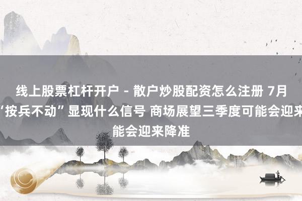 线上股票杠杆开户 - 散户炒股配资怎么注册 7月LPR“按兵不动”显现什么信号 商场展望三季度可能会迎来降准