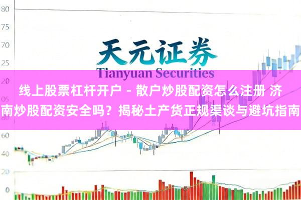 线上股票杠杆开户 - 散户炒股配资怎么注册 济南炒股配资安全吗？揭秘土产货正规渠谈与避坑指南