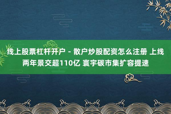 线上股票杠杆开户 - 散户炒股配资怎么注册 上线两年景交超110亿 寰宇碳市集扩容提速