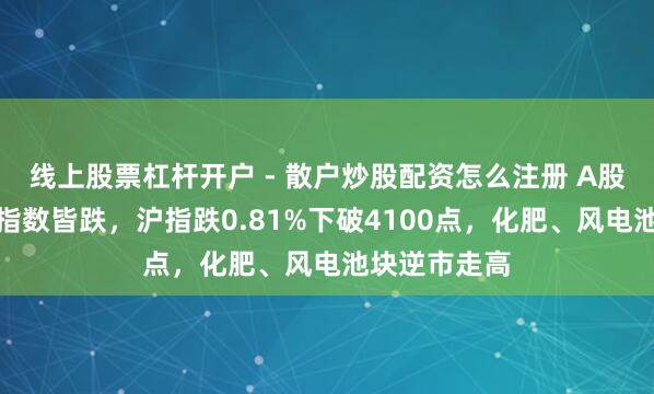 线上股票杠杆开户 - 散户炒股配资怎么注册 A股收评：三大指数皆跌，沪指跌0.81%下破4100点，化肥、风电池块逆市走高