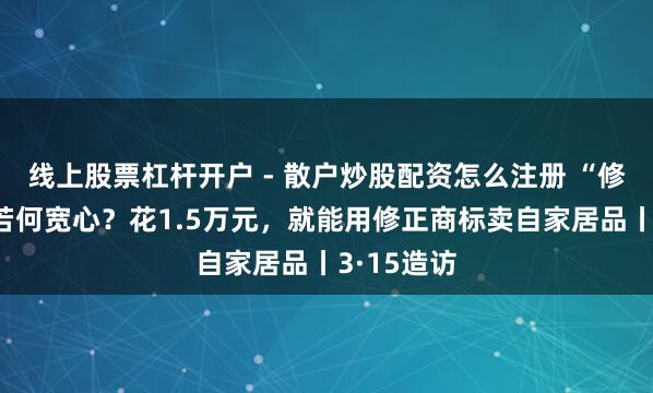 线上股票杠杆开户 - 散户炒股配资怎么注册 “修正药业”若何宽心？花1.5万元，就能用修正商标卖自家居品丨3·15造访