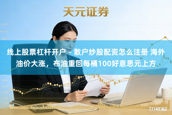 线上股票杠杆开户 - 散户炒股配资怎么注册 海外油价大涨，布油重回每桶100好意思元上方