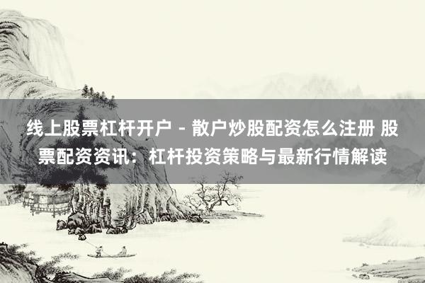 线上股票杠杆开户 - 散户炒股配资怎么注册 股票配资资讯：杠杆投资策略与最新行情解读